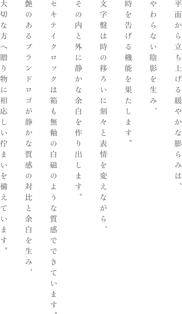 平面から立ち上げる緩やかな膨らみは、やわらない陰影を生み、時を告げる機能を果たします。文字盤は時の移ろいに刻々と表情を変えながら、その内と外に静かな余白を作り出します。セキテイクロックは箱も無釉の白磁のような質感でできています。艶のあるブランドロゴが静かな質感の対比と余白を生み、大切な方へ贈り物に相応しい佇まいを備えています。