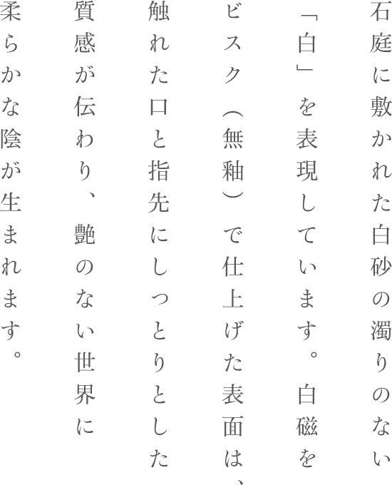 石庭に敷かれた白砂の濁りのない
「白」を表現しています。白磁をビスク（無釉）で仕上げた表面は、触れた口と指先にしっとりとした質感が伝わり、艶のない世界に柔らかな陰が生まれます。