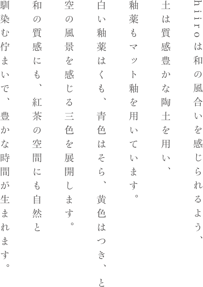 hiiroは和の風合いを感じられるよう土は質感豊かな陶土を用い釉薬もマット釉を用いています。白い釉薬はくも青色はそら黄色はつきと空の風景を感じる三色を展開します。