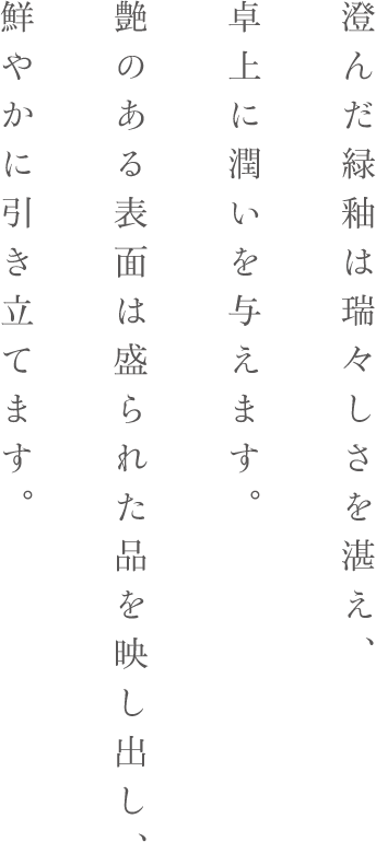 澄んだ緑釉は瑞々しさを湛え、卓上に潤いを与えます。
艶のある表面は盛られた品を映し出し、鮮やかに引き立てます。