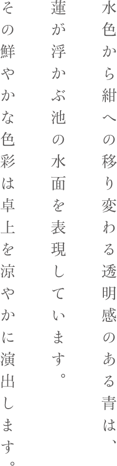 水色から紺への移り変わる透明感のある青は、蓮が浮かぶ池の水面を表現しています。その鮮やかな色彩は卓上を涼やかに演出します。