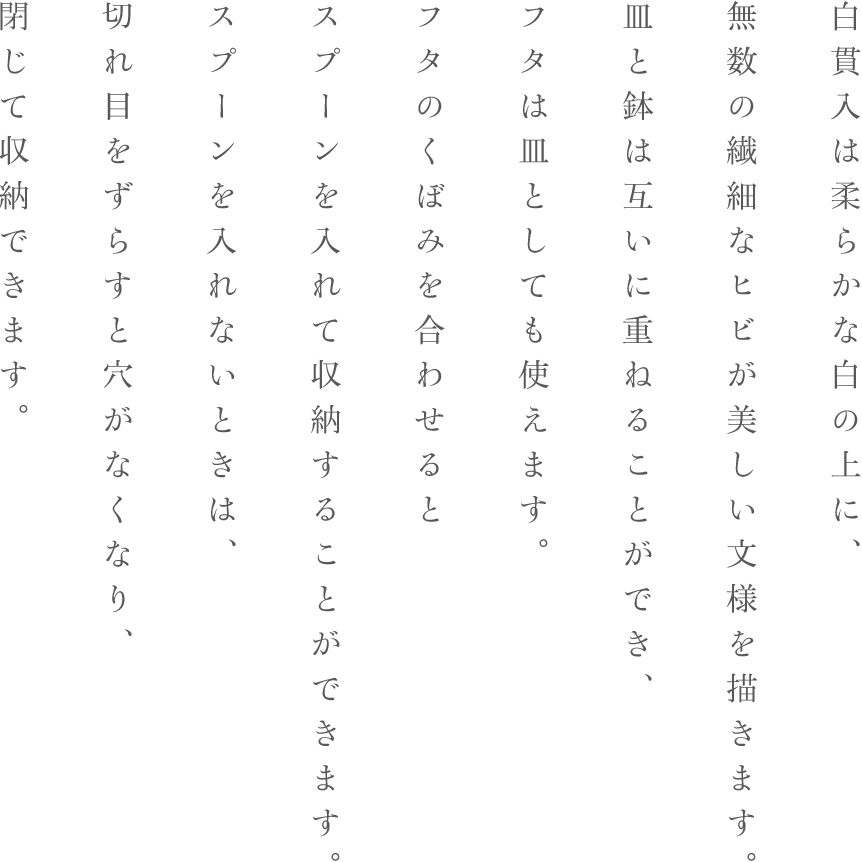 白貫入は柔らかな白の上に、無数の繊細なヒビが美しい文様を描きます。皿と鉢は互いに重ねることができ、フタは皿としても使えます。フタのくぼみを合わせるとスプーンを入れて収納することができます。スプーンを入れないときは、切れ目をずらすと穴がなくなり、閉じて収納できます。