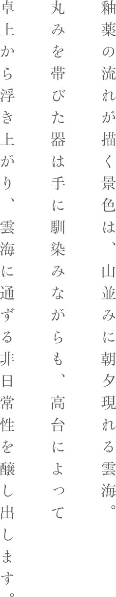 釉薬の流れが描く景色は、山並みに朝夕現れる雲海。丸みを帯びた器は手に馴染みながらも、高台によって卓上から浮き上がり、雲海に通ずる非日常性を醸し出します。